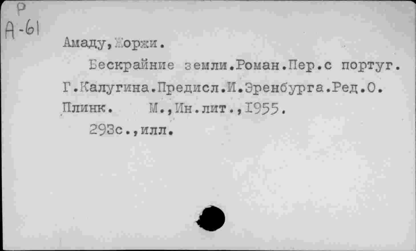 ﻿Амаду,Жоржи.
Бескрайние земли.Роман.Пер.с португ.
Г.Калугина.Предисл.И.Эренбурга.Ред.О.
Плинк.	М.,Ин.лит.,1955.
293с.,илл.